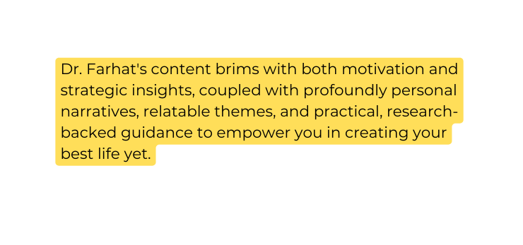 Dr Farhat s content brims with both motivation and strategic insights coupled with profoundly personal narratives relatable themes and practical research backed guidance to empower you in creating your best life yet